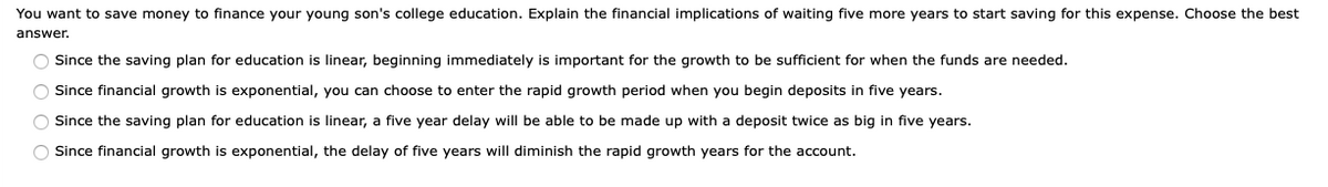 You want to save money to finance your young son's college education. Explain the financial implications of waiting five more years to start saving for this expense. Choose the best
answer.
Since the saving plan for education is linear, beginning immediately is important for the growth to be sufficient for when the funds are needed.
O Since financial growth is exponential, you can choose to enter the rapid growth period when you begin deposits in five years.
O Since the saving plan for education is linear, a five year delay will be able to be made up with a deposit twice as big in five years.
O Since financial growth is exponential, the delay of five years will diminish the rapid growth years for the account.
