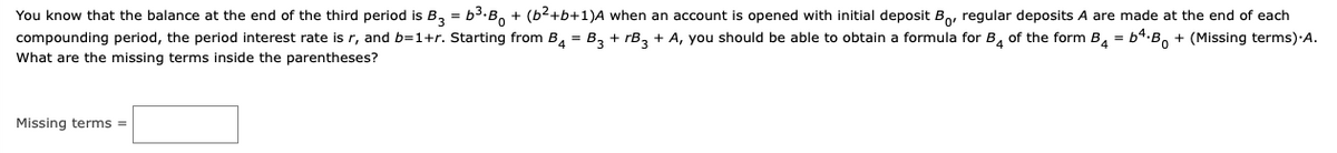 You know that the balance at the end of the third period is B, = b3.B, + (b2+b+1)A when an account is opened with initial deposit Bo, regular deposits A are made at the end of each
compounding period, the period interest rate is r, and b=1+r. Starting from B, = B, + rB, + A, you should be able to obtain a formula for B, of the form B, = b4.B, + (Missing terms)·A.
What are the missing terms inside the parentheses?
Missing terms =
