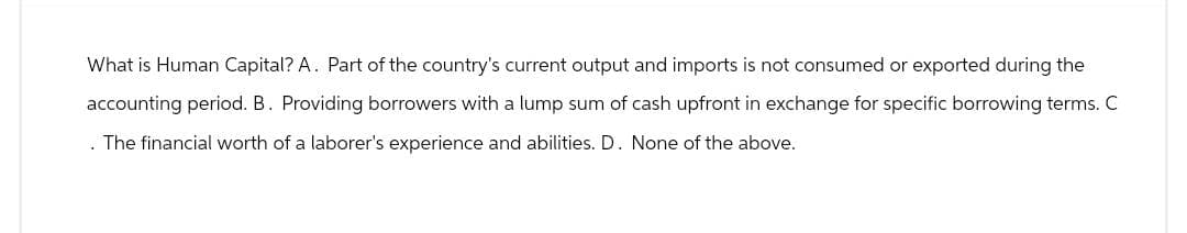 What is Human Capital? A. Part of the country's current output and imports is not consumed or exported during the
accounting period. B. Providing borrowers with a lump sum of cash upfront in exchange for specific borrowing terms. C
. The financial worth of a laborer's experience and abilities. D. None of the above.