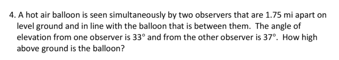 4. A hot air balloon is seen simultaneously by two observers that are 1.75 mi apart on
level ground and in line with the balloon that is between them. The angle of
elevation from one observer is 33° and from the other observer is 37°. How high
above ground is the balloon?
