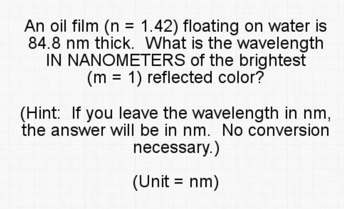 An oil film (n = 1.42) floating on water is
84.8 nm thick. What is the wavelength
IN NANOMETERS of the brightest
(m = 1) reflected color?
(Hint: If you leave the wavelength in nm,
the answer will be in nm. No conversion
necessary.)
(Unit = nm)
