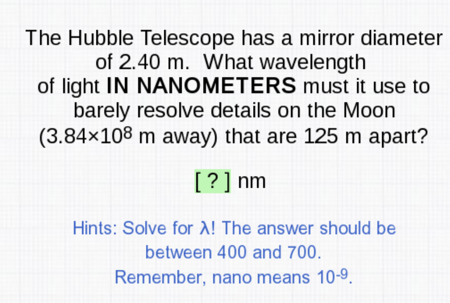 The Hubble Telescope has a mirror diameter
of 2.40 m. What wavelength
of light IN NANOMETERS must it use to
barely resolve details on the Moon
(3.84×108 m away) that are 125 m apart?
[?] nm
Hints: Solve for A! The answer should be
between 400 and 700.
Remember, nano means 10-9.
