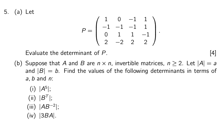 5. (a) Let
10-1
1
-1 -1 -1
1
P
=
0 1 1
-1
2
-2
2
2
Evaluate the determinant of P.
[4]
(b) Suppose that A and B are n x n, invertible matrices, n ≥ 2. Let |A| = a
and |B|= b. Find the values of the following determinants in terms of
a, b and n:
(i) |45|;
(ii) |BT |;
(iii) | AB-2|;
(iv) |3BA|.