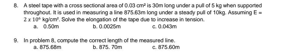 8. A steel tape with a cross sectional area of 0.03 cm² is 30m long under a pull of 5 kg when supported
throughout. It is used in measuring a line 875.63m long under a steady pull of 10kg. Assuming E =
2 x 106 kg/cm². Solve the elongation of the tape due to increase in tension.
a. 0.50m
b. 0.0025m
c. 0.043m
9. In problem 8, compute the correct length of the measured line.
b. 875. 70m
a. 875.68m
c. 875.60m
