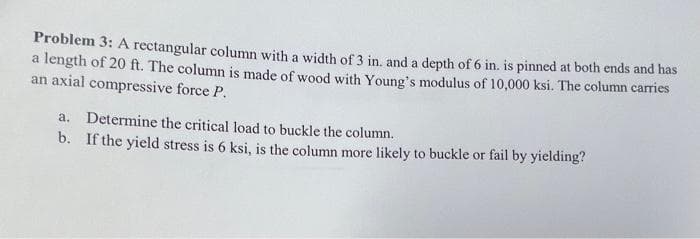 Problem 3: A rectangular column with a width of 3 in. and a depth of 6 in. is pinned at both ends and has
a length of 20 ft. The column is made of wood with Young's modulus of 10,000 ksi. The column carries
an axial compressive force P.
a. Determine the critical load to buckle the column.
b.
If the yield stress is 6 ksi, is the column more likely to buckle or fail by yielding?