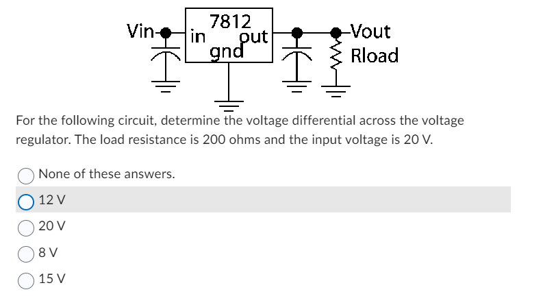 Vin-
in
None of these answers.
12 V
20 V
8 V
15 V
7812
put
gnd
-Vout
Rload
For the following circuit, determine the voltage differential across the voltage
regulator. The load resistance is 200 ohms and the input voltage is 20 V.