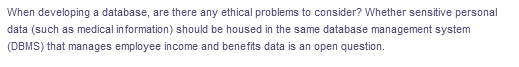 When developing a database, are there any ethical problems to consider? Whether sensitive personal
data (such as medical information) should be housed in the same database management system
(DBMS) that manages employee income and benefits data is an open question.
