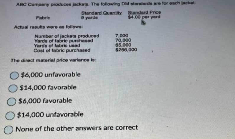 ABC Company produces jackets. The following DM standards are for each jacket:
Standard Quantity Standard Price
9 yards
$4.00 per yard
Fabric
Actual results were as follows:
Number of jackets produced
Yards of fabric purchased
Yards of fabric used
Cost of fabric purchased
The direct material price variance is:
O$6,000 unfavorable
O$14,000 favorable
O$6,000 favorable
7,000
70,000
65,000
$266,000
$14,000 unfavorable
None of the other answers are correct