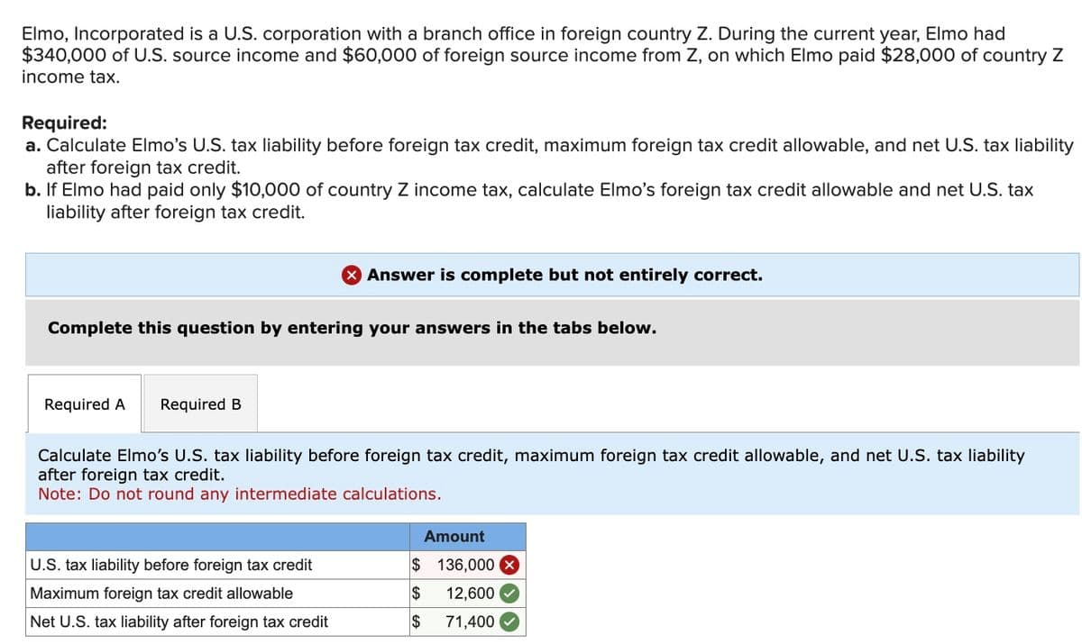 Elmo, Incorporated is a U.S. corporation with a branch office in foreign country Z. During the current year, Elmo had
$340,000 of U.S. source income and $60,000 of foreign source income from Z, on which Elmo paid $28,000 of country Z
income tax.
Required:
a. Calculate Elmo's U.S. tax liability before foreign tax credit, maximum foreign tax credit allowable, and net U.S. tax liability
after foreign tax credit.
b. If Elmo had paid only $10,000 of country Z income tax, calculate Elmo's foreign tax credit allowable and net U.S. tax
liability after foreign tax credit.
Complete this question by entering your answers in the tabs below.
Required A Required B
> Answer is complete but not entirely correct.
Calculate Elmo's U.S. tax liability before foreign tax credit, maximum foreign tax credit allowable, and net U.S. tax liability
after foreign tax credit.
Note: Do not round any intermediate calculations.
U.S. tax liability before foreign tax credit
Maximum foreign tax credit allowable
Net U.S. tax liability after foreign tax credit
Amount
$ 136,000 X
$ 12,600
$
71,400