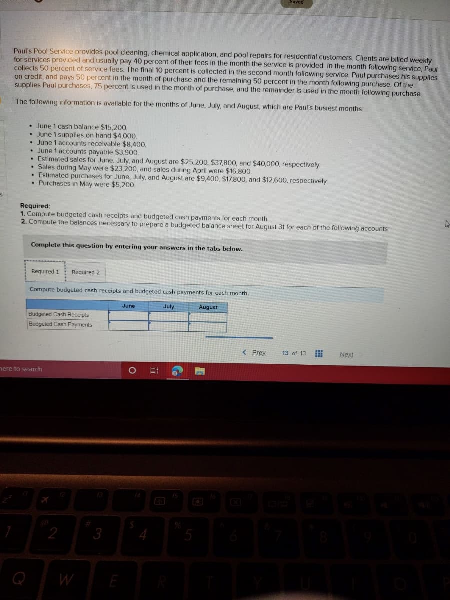 Paul's Pool Service provides pool cleaning, chemical application, and pool repairs for residential customers. Clients are billed weekly
for services provided and usually pay 40 percent of their fees in the month the service is provided. In the month following service, Paul
collects 50 percent of service fees. The final 10 percent is collected in the second month following service. Paul purchases his supplies
on credit, and pays 50 percent in the month of purchase and the remaining 50 percent in the month following purchase. Of the
supplies Paul purchases, 75 percent is used in the month of purchase, and the remainder is used in the month following purchase.
The followingq information is available for the months of June, July, and August, which are Paul's busiest months:
• June 1 cash balance $15.200.
• June 1 supplies on hand $4,00.
• June 1 accounts receivable $8,400.
• June 1 accounts payable $3,900.
• Estimated sales for June, July, and August are $25,200, $37,800, and $40,000, respectively.
• Sales during May were $23,200, and sales during April were $16,800.
• Estimated purchases for June, July, and August are $9,400, $17,800, and $12,600, respectively
• Purchases in May were $5,200.
Required:
1. Compute budgeted cash receipts and budgeted cash payments for each month.
2. Compute the balances necessary to prepare a budgeted balance sheet for August 31 for each of the following accounts:
Complete this question by entering your answers in the tabs below.
Required 1
Required 2
Compute budgeted cash receipts and budgeted cash payments for each month.
June
July
August
Budgeted Cash Receipts
Budgeted Cash Payments
< Prey
13 of 13
Next
nere to search
f4
2
3
Q
W
