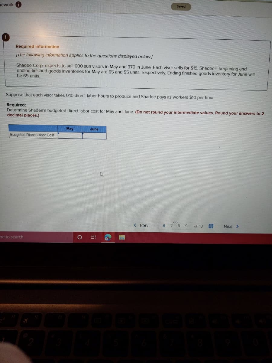 ework
Saved
Required information
[The following information applies to the questions displayed below]
Shadee Corp. expects to sell 600 sun visors in May and 370 in June. Each visor sells for $19. Shadee's beginning and
ending finished goods inventories for May are 65 and 55 units, respectively. Ending finished goods inventory for June will
be 65 units.
Suppose that each visor takes 010 direct labor hours to produce and Shadee pays its workers $10 per hour.
Required:
Determine Shadee's budgeted direct labor cost for May and June. (Do not round your intermediate values. Round your answers to 2
decimal places.)
May
June
Budgeted Direct Labor Cost
< Prey
8.
6.
of 13
Next >
ere to search
