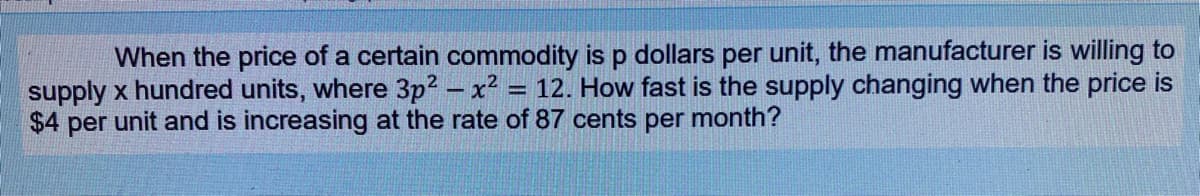 When the price of a certain commodity is p dollars per unit, the manufacturer is willing to
supply x hundred units, where 3p? – x2 = 12. How fast is the supply changing when the price is
$4 per unit and is increasing at the rate of 87 cents per month?
