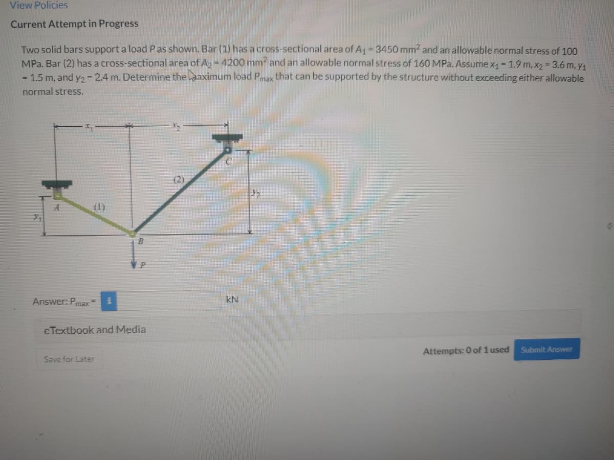 View Policies
Current Attempt in Progress
Two solid bars support a load Pas shown. Bar (1) has a cross-sectional area of A1 3450 mm2 and an allowable normal stress of 100
MPa. Bar (2) has a cross-sectional area of A, = 4200 mmf and an allowable normal stress of 160 MPa. Assume x, = 1.9 m, x2 = 3.6 m, y,
= 1.5 m, and y2= 2.4 m. Determine the laaximum load Pmax that can be supported by the structure without exxceeding either allowable
normal stress.
(1)
Answer: Pmax
kN
eTextbook and Media
Attempts: 0 of 1 used
Submit Answer
Save for Later
