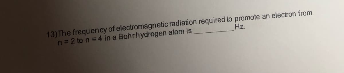 13)The frequency of electromagnetic radiation required to promote an electron from
n= 2 to n = 4 in a Bohrhydrogen atom is
Hz.
