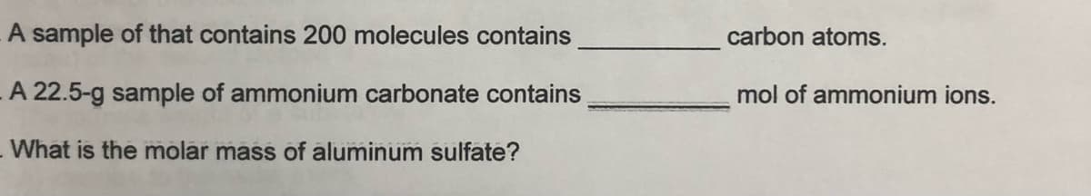 A sample of that contains 200 molecules contains
carbon atoms.
A 22.5-g sample of ammonium carbonate contains
mol of ammonium ions.
-What is the molar mass of aluminum sulfate?
