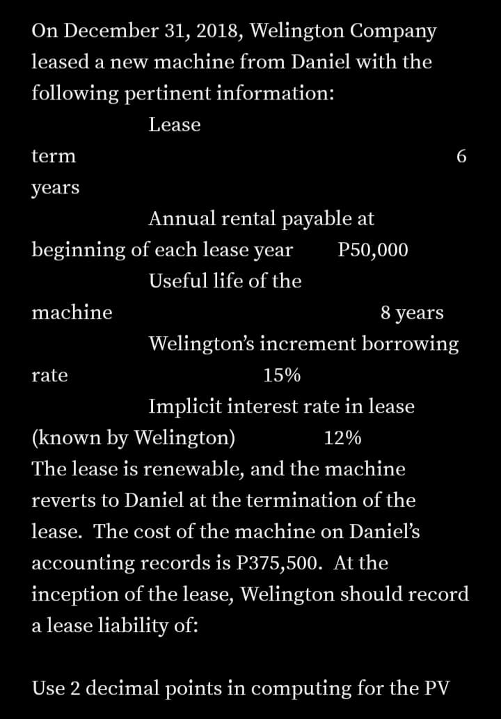 On December 31, 2018, Welington Company
leased a new machine from Daniel with the
following pertinent information:
Lease
term
6
years
Annual rental payable at
beginning of each lease year
P50,000
Useful life of the
machine
8 years
Welington's increment borrowing
rate
15%
Implicit interest rate in lease
(known by Welington)
12%
The lease is renewable, and the machine
reverts to Daniel at the termination of the
lease. The cost of the machine on Daniel's
accounting records is P375,500. At the
inception of the lease, Welington should record
a lease liability of:
Use 2 decimal points in computing for the PV
