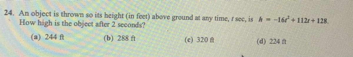 24. An object is thrown so its height (in feet) above ground at any time, t see, is h = -16r +112r + 128.
How high is the object after 2 seconds?
(a) 244 ft
(b) 288 ft
(c) 320 ft
(d) 224 ft
