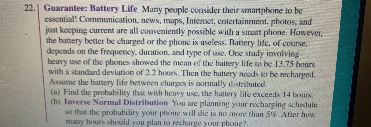 22. Guarantee: Battery Life Many people consider their smartphone to be
essential! Communication, news, maps, Internet, entertainment, photos, and
just keeping current are all conveniently possible with a smart phone. However,
the battery better be charged or the phone is useless. Battery life, of course,
depends on the frequency, duration, and type of use. One study involving
heavy use of the phones showed the mean of the battery life to be 13.75 hours
with a standard deviation of 2.2 hours. Then the battery needs to be recharged.
Assume the battery life between charges is normally distributed
(a) Find the probability that with heavy use, the battery life exceeds 14 hours.
(b) Inverse Normal Distribution You are planning your recharging schedul
so that the probability your phone will die is no more than 5%. After how
many hours should you plan to recharge your phone?
