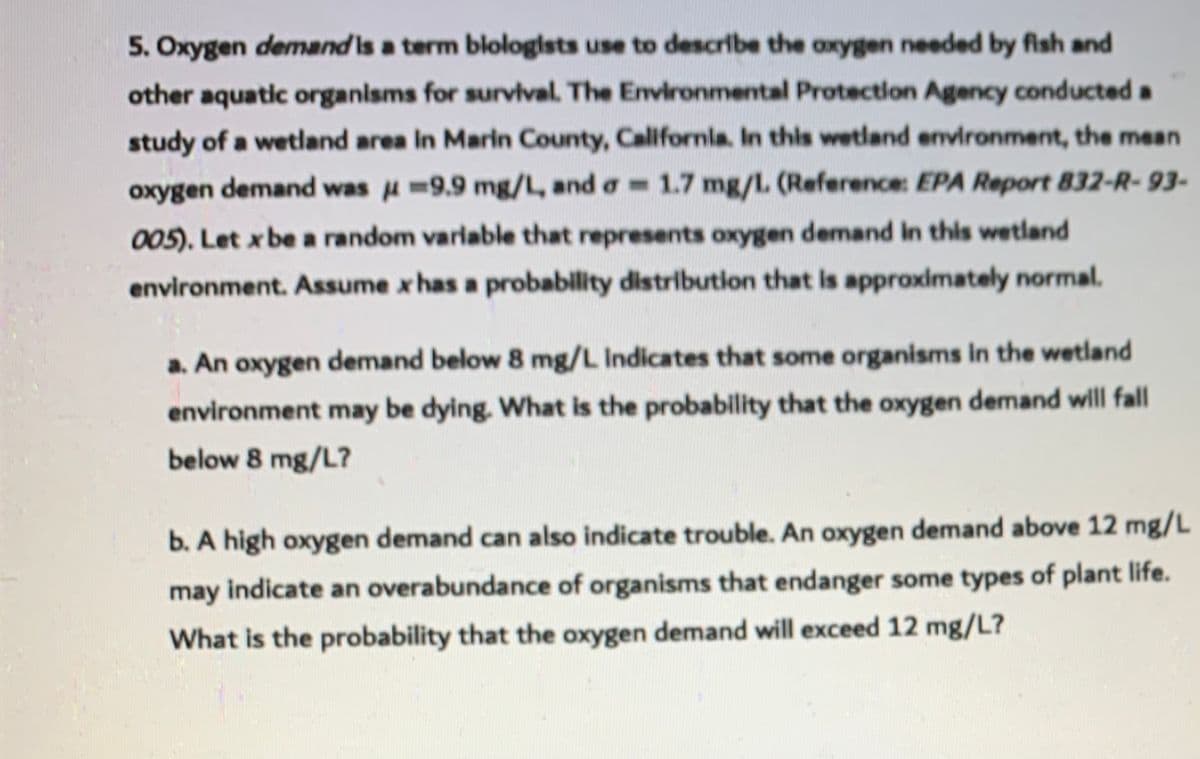 5. Oxygen demand is a term blologists use to describe the axygen needed by fish and
other aquatic organisms for survval. The Environmental Protection Agency conducted a
study of a wetland area in Marin County, Californla. In this wetland environment, the mean
oxygen demand was u=9.9 mg/L, and a= 1.7 mg/L. (Reference: EPA Report 832-R- 93-
005). Let x be a random varlable that represents oxygen demand in this wetland
environment. Assume x has a probability distribution that is approximately normal.
a. An oxygen demand below 8 mg/L Indicates that some organisms In the wetland
environment may be dying. What is the probability that the oxygen demand will fall
below 8 mg/L?
b. A high oxygen demand can also indicate trouble. An oxygen demand above 12 mg/L
may indicate an overabundance of organisms that endanger some types of plant life.
What is the probability that the oxygen demand will exceed 12 mg/L?
