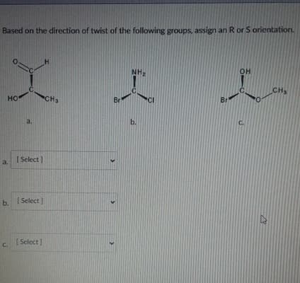 Based on the direction of twist of the following groups, assign an R or S orientation.
H
HO
.C
CHS
NH
I
Br
P
b.
a.
[Select]
[Select]
C.
[Select]
>
CI
b.
OH
L
Br
CH
C.
B3