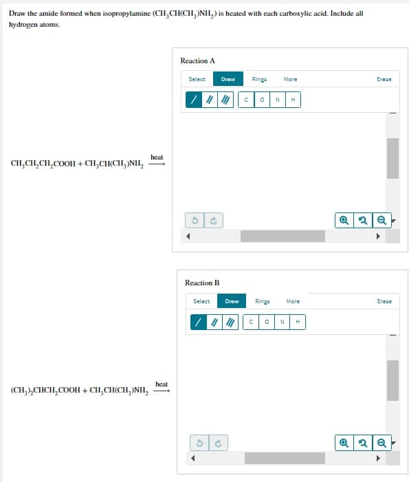 Draw the amide formed when isopropylamine (CH₂CH(CH3)NH₂) is heated with each carboxylic acid. Include all
hydrogen atoms.
Reaction A
Rings
More
Erase
0 N H
CHỊCH,CH,COOH +CH,CH(CH,)NH,
Q2Q
(CH,),CHCH,COOH +CH,CH(CH,)NH,
heat
heat
Select Draw
/ || |
G
Reaction B
Select Draw
C
Rings
More
с 0 N H
Erase
Q2Q