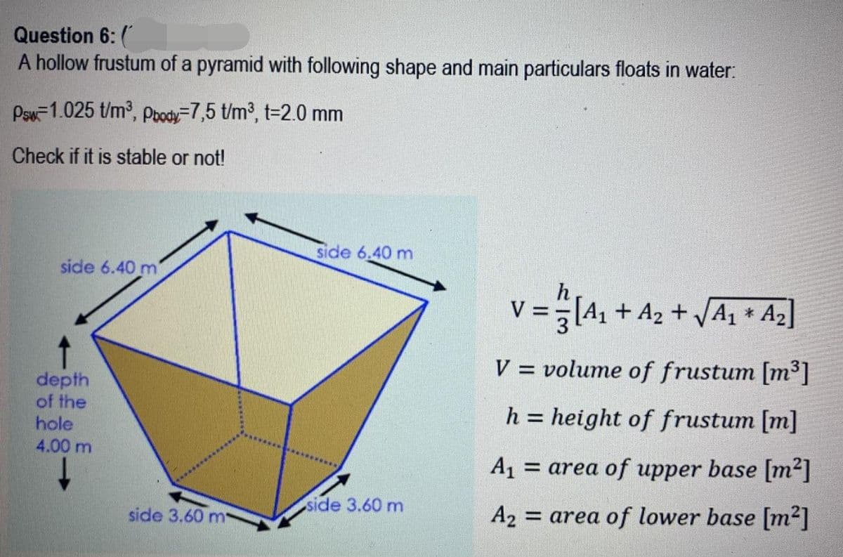 Question 6: (
A hollow frustum of a pyramid with following shape and main particulars floats in water:
Psw-1.025 t/m2, pody=7,5 t/m3, t=2.0 mm
Check if it is stable or not!
side 6.40 m
side 6.40 m
V =[4, + A2 + JA1 * Az]
V = volume of frustum [m³]
depth
of the
hole
h = height of frustum [m]
4.00 m
A1
= area of upper base [m²]
********
side 3.60 m
side 3.60 m
A2 = area of lower base [m2]
