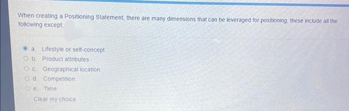 When creating a Positioning Statement, there are many dimensions that can be leveraged for positioning, these include all the
following except
a. Lifestyle or self-concept
Ob. Product attributes
Oc. Geographical location
Od Competition
O e Time
Clear my cholce
