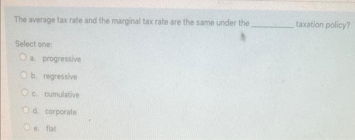 taxation policy?
The average tax rate and the marginal tax rate are the same under the
Select one:
O a. progressive
O b. regressive
O c. cumulative
O d. corporate
O e. flat
