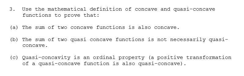 Use the mathematical definition of concave and quasi-concave
functions to prove that:
3.
(a) The sum of two concave functions is also concave.
(b) The sum of two quasi concave functions is not necessarily quasi-
concave.
(c) Quasi-concavity is an ordinal property (a positive transformation
of a quasi-concave function is also quasi-concave).
