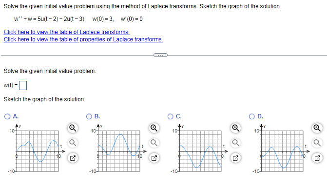 Solve the given initial value problem using the method of Laplace transforms. Sketch the graph of the solution.
w"'+w=5u(t-2)-2u(t-3); w(0)=3, w'(0)=0
Click here to view the table of Laplace transforms.
Click here to view the table of properties of Laplace transforms.
Solve the given initial value problem.
w(t) =
Sketch the graph of the solution.
O A.
Ay
10-
-10-
B.
Ay
10+
-10-
O C.
Ay
10-
-10-
D.
AY
10-
-10-
Q
O