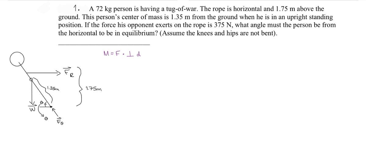 1. A 72 kg person is having a tug-of-war. The rope is horizontal and 1.75 m above the
ground. This person's center of mass is 1.35 m from the ground when he is in an upright standing
position. If the force his opponent exerts on the rope is 375 N, what angle must the person be from
the horizontal to be in equilibrium? (Assume the knees and hips are not bent).
1.35m
1.75m
M=F• 1 d