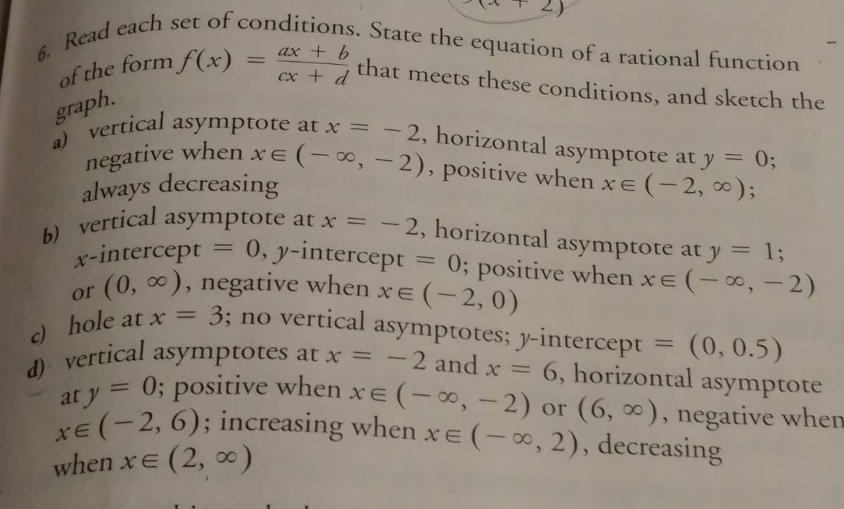 6. Read each set of conditions. State the equation of a rational function
(0, 0), negative when xe (- 2, 0)
negative when xe (-∞, -2), positive when xe (-2, ∞);
ax + 6
of the form f(x)
that meets these conditions, and sketch the
сх + d
graph.
a) vertical
asymptote at x = - 2, horizontal asymptote at y = 0;
always decreasing
asymptote at x = - 2, horizontal asymptote at y
vertical
b)
x-intercept =
13;
0, y-intercept = 0; positive when xe (-, -2)
or
hole at x = 3; no vertical asymptotes; y-intercept = (0, 0.5)
c)
d) vertical
at y
at y= 0; positive when xe (0, - 2) or (6, ∞), negative when
E(-2, 6); increasing when x E(-0, 2), decreasing
asymptotes at x =
- 2 and x
%3D
6, horizontal asymptote
when xE (2, 0)
