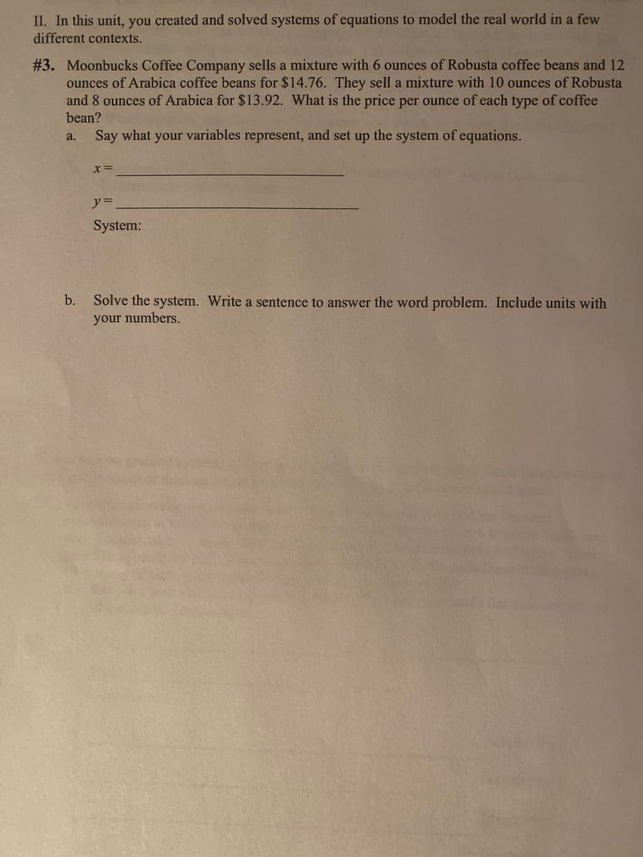 II. In this unit, you created and solved systems of equations to model the real world in a few
different contexts.
# 3. Moonbucks Coffee Company sells a mixture with 6 ounces of Robusta coffee beans and 12
ounces of Arabica coffee beans for $14.76. They sell a mixture with 10 ounces of Robusta
and 8 ounces of Arabica for $13.92. What is the price per ounce of each type of coffee
bean?
a.
Say what your variables represent, and set up the system of equations.
y%3D
System:
b.
Solve the system. Write a sentence to answer the word problem. Include units with
your numbers.
