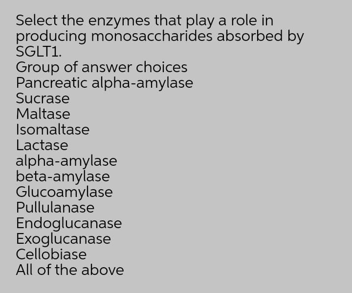 Select the enzymes that play a role in
producing monosaccharides absorbed by
SGLT1.
Group of answer choices
Pancreatic alpha-amylase
Sucrase
Maltase
Isomaltase
Lactase
alpha-amylase
beta-amylase
Glucoamylase
Pullulanase
Endoglucanase
Exoglucanase
Cellobiase
All of the above
