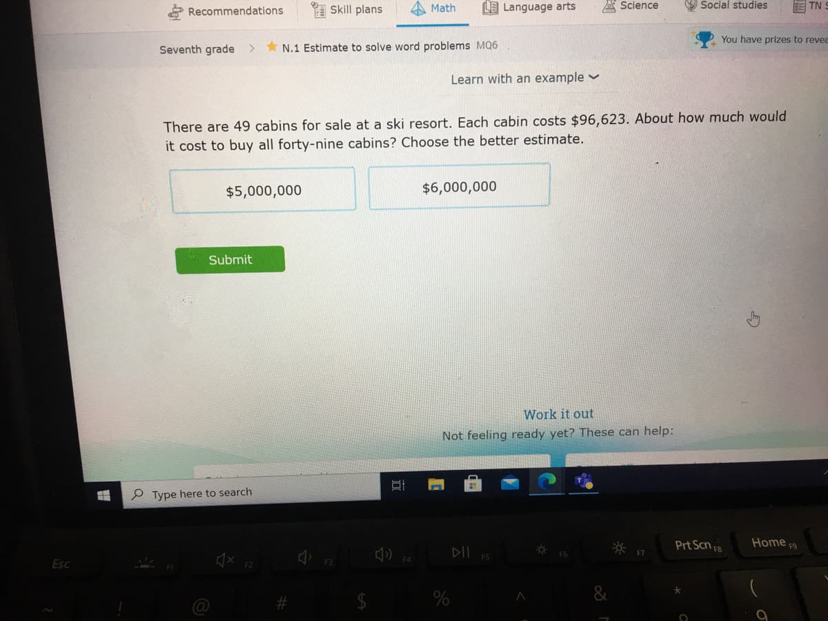 Recommendations
I Skill plans
Math
LE Language arts
A Science
O Social studies
E TN
You have prizes to revea
Seventh grade
N.1 Estimate to solve word problems MQ6
Learn with an example v
There are 49 çabins for sale at a ski resort. Each cabin costs $96,623. About how much would
it cost to buy all forty-nine cabins? Choose the better estimate.
$5,000,000
$6,000,000
Submit
Work it out
Not feeling ready yet? These can help:
e Type here to search
Prt Scn 3
Home F9
DII
F5
Esc
