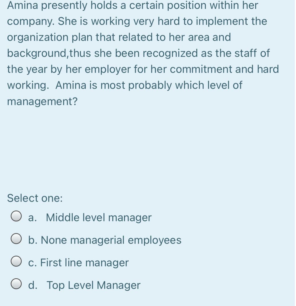 Amina presently holds a certain position within her
company. She is working very hard to implement the
organization plan that related to her area and
background, thus she been recognized as the staff of
the year by her employer for her commitment and hard
working. Amina is most probably which level of
management?
Select one:
a. Middle level manager
O b. None managerial employees
O c. First line manager
O d. Top Level Manager
