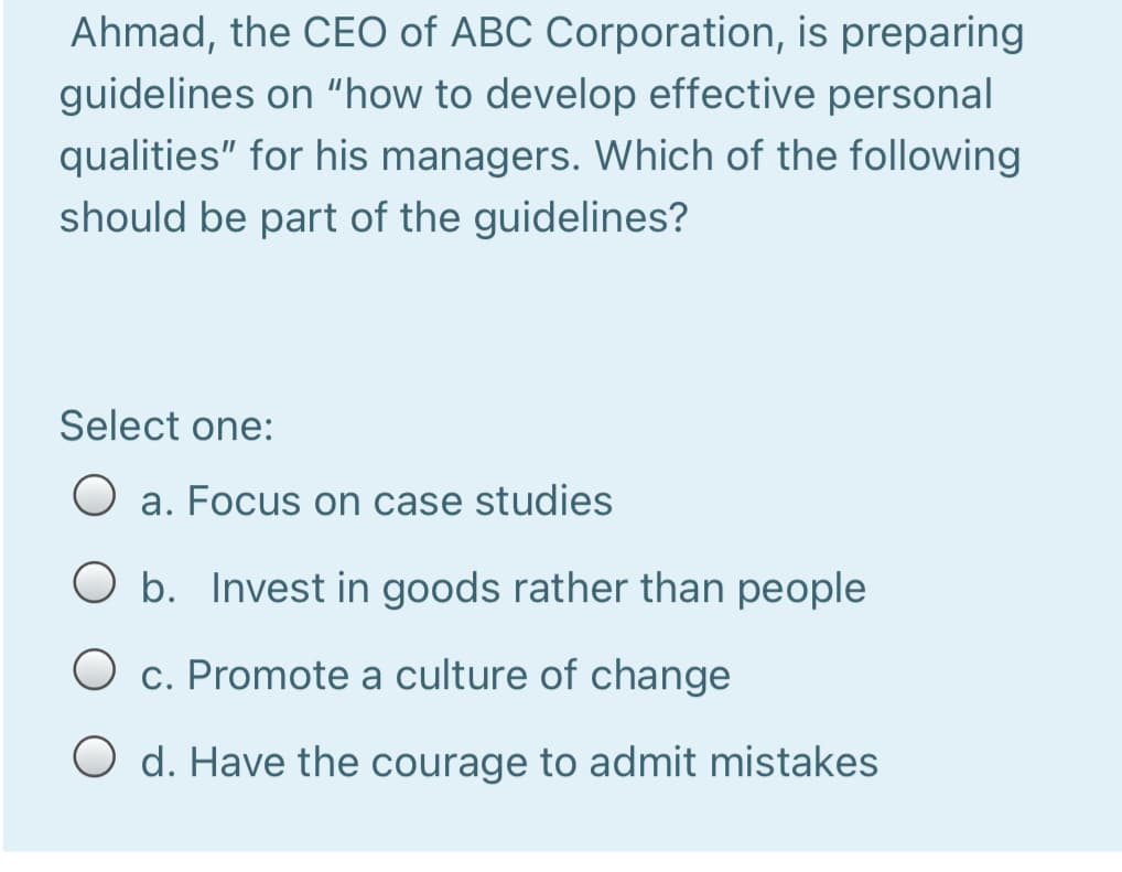 Ahmad, the CEO of ABC Corporation, is preparing
guidelines on "how to develop effective personal
qualities" for his managers. Which of the following
should be part of the guidelines?
Select one:
a. Focus on case studies
b. Invest in goods rather than people
O c. Promote a culture of change
O d. Have the courage to admit mistakes
