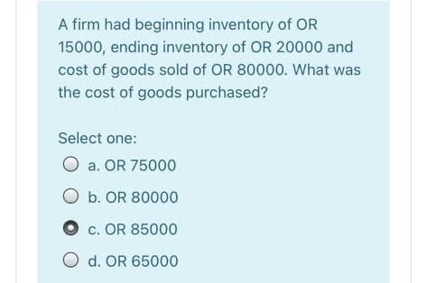 A firm had beginning inventory of OR
15000, ending inventory of OR 20000 and
cost of goods sold of OR 80000. What was
the cost of goods purchased?
Select one:
O a. OR 75000
O b. OR 80000
c. OR 85000
O d. OR 65000
