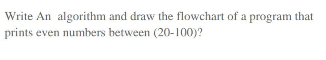 Write An algorithm and draw the flowchart of a program that
prints even numbers between (20-100)?
