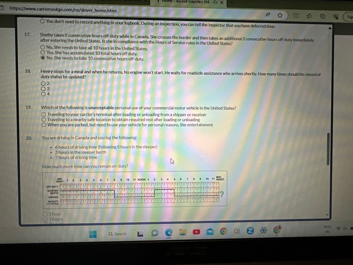 https://www.carriersedge.com/ce/driver_home.html
17.
18.
19.
20.
AD ✩
You don't need to record anything in your logbook. During an inspection, you can tell the inspector that you have deferred time.
O No. She needs to take all 10 hours in the United States.
O Yes. She has accumulated 10 total hours off duty.
No. She needs to take 10 consecutive hours off-duty.
Shelby takes 8 consecutive hours off-duty while in Canada. She crosses the border and then takes an additional 2 consecutive hours off-duty immediately
after entering the United States. Is she in compliance with the Hours of Service rules in the United States?
02
03
04
Henry stops for a meal and when he returns, his engine won't start. He waits for roadside assistance who arrives shortly. How many times should his record of
duty status be updated?
Which of the following is unacceptable personal use of your commercial motor vehicle in the United States?
Traveling to your carrier's terminal after loading or unloading from a shipper or receiver
Traveling to a nearby safe location to obtain required rest after loading or unloading
When you are parked, but need to use your vehicle for personal reasons, like entertainment
You are driving in Canada and you log the following:
• 6 hours of driving time (following 8 hours in the sleeper)
. 3 hours in the sleeper berth
. 7 hours of driving time
How much more time can you remain on-duty?
MID-
NIGHT
OFF-DUTY
SLEEPER
DERTH
DRIVING
ON-DUTY
[notamm
1 hour
2 hours
1 2
H
Home - Ascent Logistics Ltd. - Ca X
Q Search
10
11 NOON 1
2
3
4
MID-
10 11 NIGHT
?
0 0
o a
OZ
2 ° G
ENG
IN
Sign