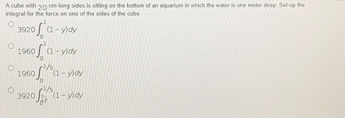 A cube with 20-cm-long sides is sitting on the bottom of an aquarium in which the water is one meter deep. Set-up the
integral for the force on one of the sides of the cube.
1
3920
of (1-y)dy
1960
f*(1-x)dy
1960
5²/5(1-1) dy
3920 (1-y)dy
ov