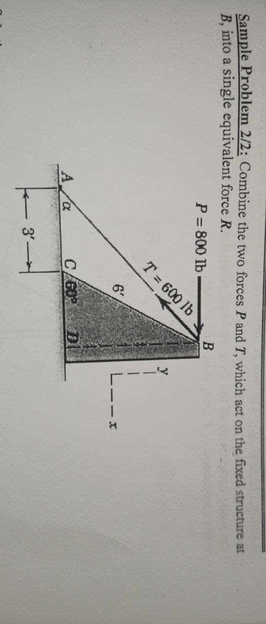 Sample Problem 2/2: Combine the two forces P andT, which act on the fixed structure at
B, into a single equivalent force R.
P = 800 lb
B
T 600 lb
6'
DI
3'
