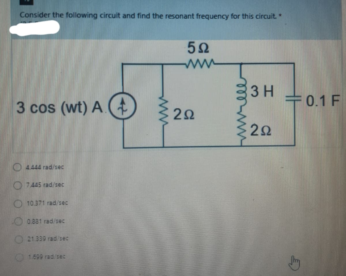 Consider the following circuit and find the resonant frequency for this circuit. *
52
ww
3 H
+0.1 F
3 cos (wt) A (
7445 rad/sec
10.371 rad/sec
0.881 rad/sec
21.339 rad/sec
1.699 rad/sec
2.
ll
2.
