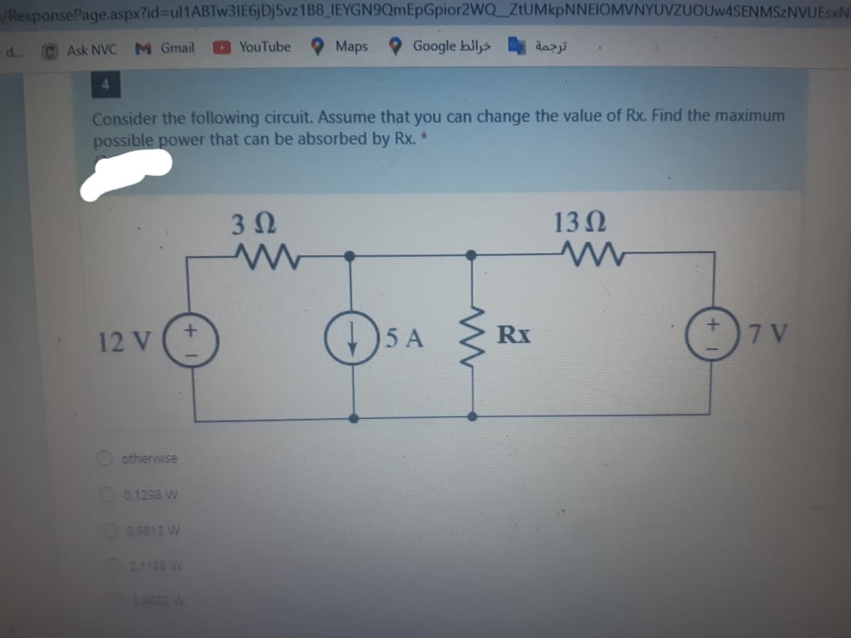 /ResponsePage.aspx?id%-Dul1ABTw31IE6jDj5vz1B8_IEYGN9QmEpGpior2WQ ZtUMkpNNEIOMVNYUVZUOUw4SENMSZNVUEsxN
d..
Ask NVC
M Gmail
YouTube
Maps
Google hil>
4.
Consider the following circuit. Assume that you can change the value of Rx. Find the maximum
possible power that can be absorbed by Rx.
3 0
13 N
(4)
7 V
12 V
15 A
Rx
otherwise
0.1298 W
O09813 W
21188 W
24882 W
