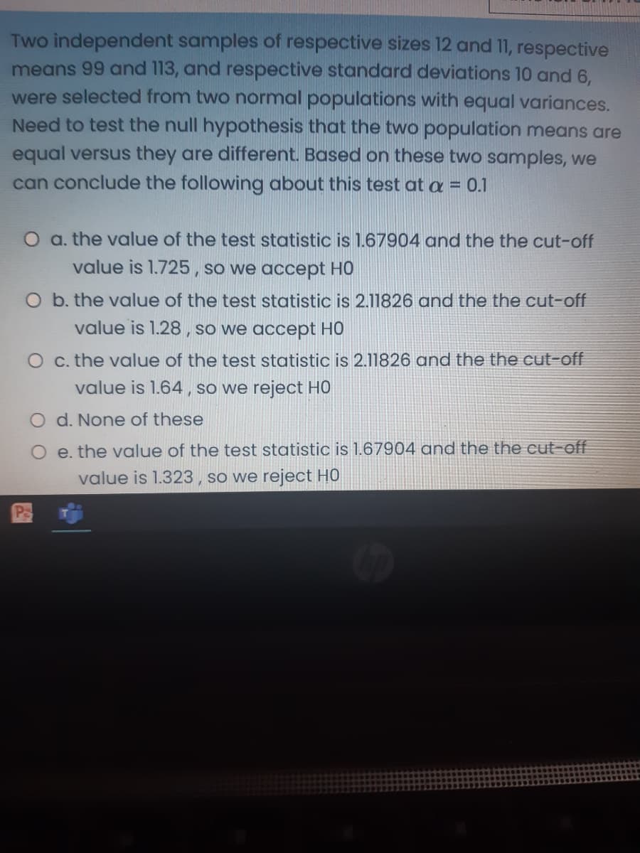 Two independent samples of respective sizes 12 and 11, respective
means 99 and 113, and respective standard deviations 10 and 6,
were selected from two normal populations with equal variances.
Need to test the null hypothesis that the two population means are
equal versus they are different. Based on these two samples, we
can conclude the following about this test at a = 0.1
O a. the value of the test statistic is 1.67904 and the the cut-off
value is 1.725, so we accept HO
O b. the value of the test statistic is 2.11826 and the the cut-off
value is 1.28 , so we accept HC
O c. the value of the test statistic is 2.11826 and the the cut-off
value is 1.64 , so we reject HO
O d. None of these
O e. the value of the test statistic is 1.67904 and the the cut-off
value is 1.323 , so we reject H0
