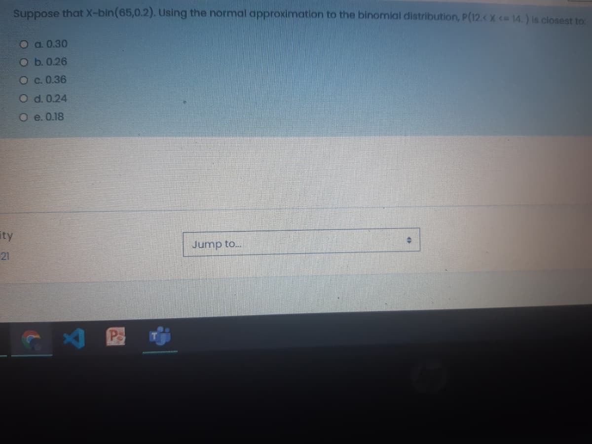 Suppose that X-bin(65,0.2). Using the normal approximation to the binomlal distribution, P(12.< X < 14.) is closest to:
O a. 0.30
O b.0.26
Oc.0.36
O d. 0.24
O e. 0.18
ity
Jump to...
21
