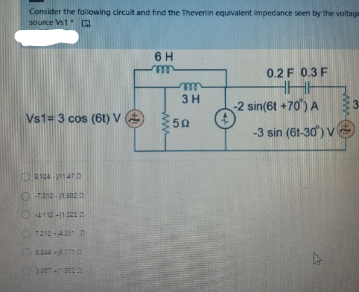 Consider the following circuit and find the Thevenin equivalent impedance seen by the voltage
source Vs1
6 H
0.2 F 0.3 F
ell
3 H
-2 sin(6t +70°) A
3
Vs1= 3 cos (6t) V
:52
-3 sin (6t-30') V
9.124-j1147 0
O5212-j1.5020
4112-j1.222 0
7.212-4281 O
8.844-15 771 0
3.867-j1502 2
O OO 0
