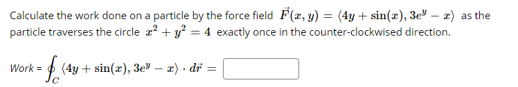 Calculate the work done on a particle by the force field F(x, y) = (4y + sin(x), 3e" – x) as the
particle traverses the circle a? + y?
4 exactly once in the counter-clockwised direction.
Work =
p (4y + sin(x), 3e – a) · di
