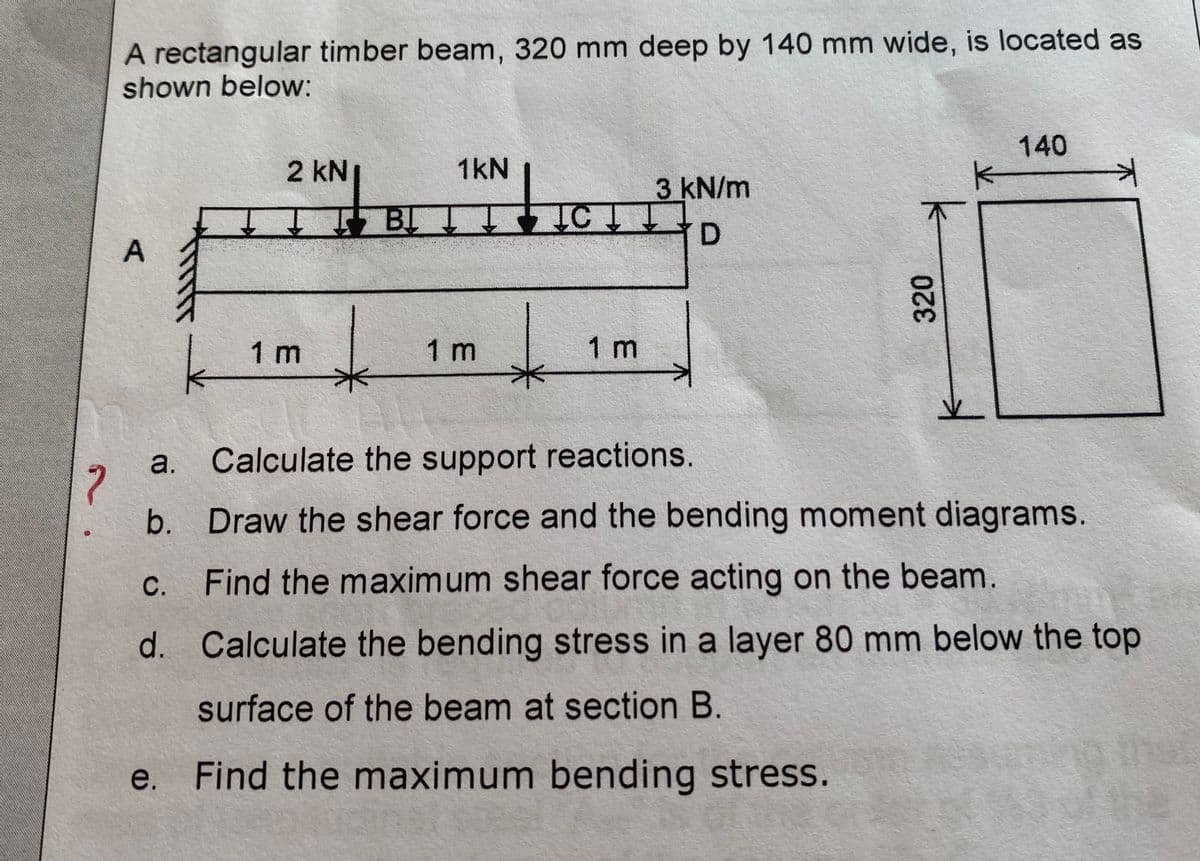 A rectangular timber beam, 320 mm deep by 140 mm wide, is located as
shown below:
140
2 KN
1kN
K
3 kN/m
Τ ĮBĮ Į! ĮC Į Į
D
A
1 m
1 m
1 m
k
a.
Calculate the support reactions.
?
b. Draw the shear force and the bending moment diagrams.
Find the maximum shear force acting on the beam.
c.
d.
Calculate the bending stress in a layer 80 mm below the top
surface of the beam at section B.
Find the maximum bending stress.
e.
320