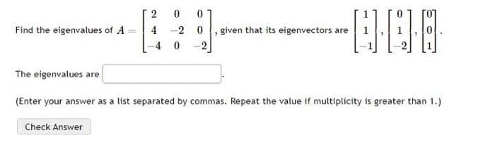 Find the eigenvalues of A
0
4-20
-4 0 -2
Check Answer
2
0
-A·C·
given that its eigenvectors are
The eigenvalues are
(Enter your answer as a list separated by commas. Repeat the value if multiplicity is greater than 1.)